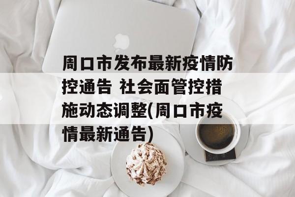 周口市发布最新疫情防控通告 社会面管控措施动态调整(周口市疫情最新通告)
