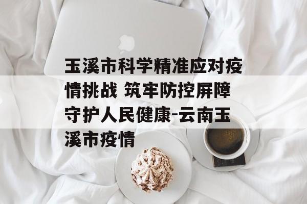 玉溪市科学精准应对疫情挑战 筑牢防控屏障守护人民健康-云南玉溪市疫情